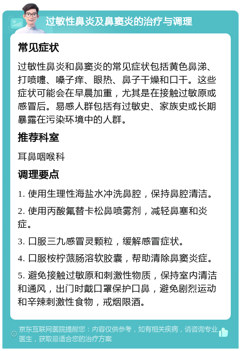 过敏性鼻炎及鼻窦炎的治疗与调理 常见症状 过敏性鼻炎和鼻窦炎的常见症状包括黄色鼻涕、打喷嚏、嗓子痒、眼热、鼻子干燥和口干。这些症状可能会在早晨加重，尤其是在接触过敏原或感冒后。易感人群包括有过敏史、家族史或长期暴露在污染环境中的人群。 推荐科室 耳鼻咽喉科 调理要点 1. 使用生理性海盐水冲洗鼻腔，保持鼻腔清洁。 2. 使用丙酸氟替卡松鼻喷雾剂，减轻鼻塞和炎症。 3. 口服三九感冒灵颗粒，缓解感冒症状。 4. 口服桉柠蒎肠溶软胶囊，帮助清除鼻窦炎症。 5. 避免接触过敏原和刺激性物质，保持室内清洁和通风，出门时戴口罩保护口鼻，避免剧烈运动和辛辣刺激性食物，戒烟限酒。