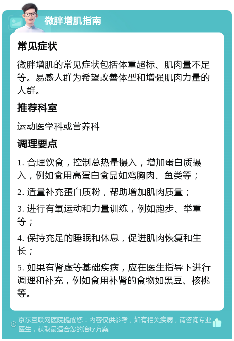 微胖增肌指南 常见症状 微胖增肌的常见症状包括体重超标、肌肉量不足等。易感人群为希望改善体型和增强肌肉力量的人群。 推荐科室 运动医学科或营养科 调理要点 1. 合理饮食，控制总热量摄入，增加蛋白质摄入，例如食用高蛋白食品如鸡胸肉、鱼类等； 2. 适量补充蛋白质粉，帮助增加肌肉质量； 3. 进行有氧运动和力量训练，例如跑步、举重等； 4. 保持充足的睡眠和休息，促进肌肉恢复和生长； 5. 如果有肾虚等基础疾病，应在医生指导下进行调理和补充，例如食用补肾的食物如黑豆、核桃等。