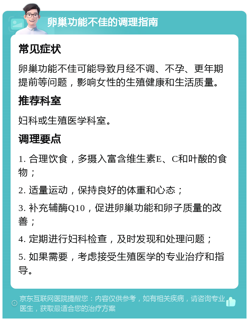 卵巢功能不佳的调理指南 常见症状 卵巢功能不佳可能导致月经不调、不孕、更年期提前等问题，影响女性的生殖健康和生活质量。 推荐科室 妇科或生殖医学科室。 调理要点 1. 合理饮食，多摄入富含维生素E、C和叶酸的食物； 2. 适量运动，保持良好的体重和心态； 3. 补充辅酶Q10，促进卵巢功能和卵子质量的改善； 4. 定期进行妇科检查，及时发现和处理问题； 5. 如果需要，考虑接受生殖医学的专业治疗和指导。