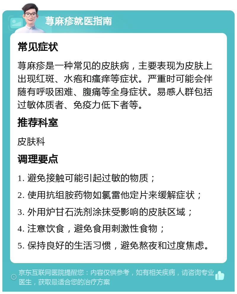 荨麻疹就医指南 常见症状 荨麻疹是一种常见的皮肤病，主要表现为皮肤上出现红斑、水疱和瘙痒等症状。严重时可能会伴随有呼吸困难、腹痛等全身症状。易感人群包括过敏体质者、免疫力低下者等。 推荐科室 皮肤科 调理要点 1. 避免接触可能引起过敏的物质； 2. 使用抗组胺药物如氯雷他定片来缓解症状； 3. 外用炉甘石洗剂涂抹受影响的皮肤区域； 4. 注意饮食，避免食用刺激性食物； 5. 保持良好的生活习惯，避免熬夜和过度焦虑。