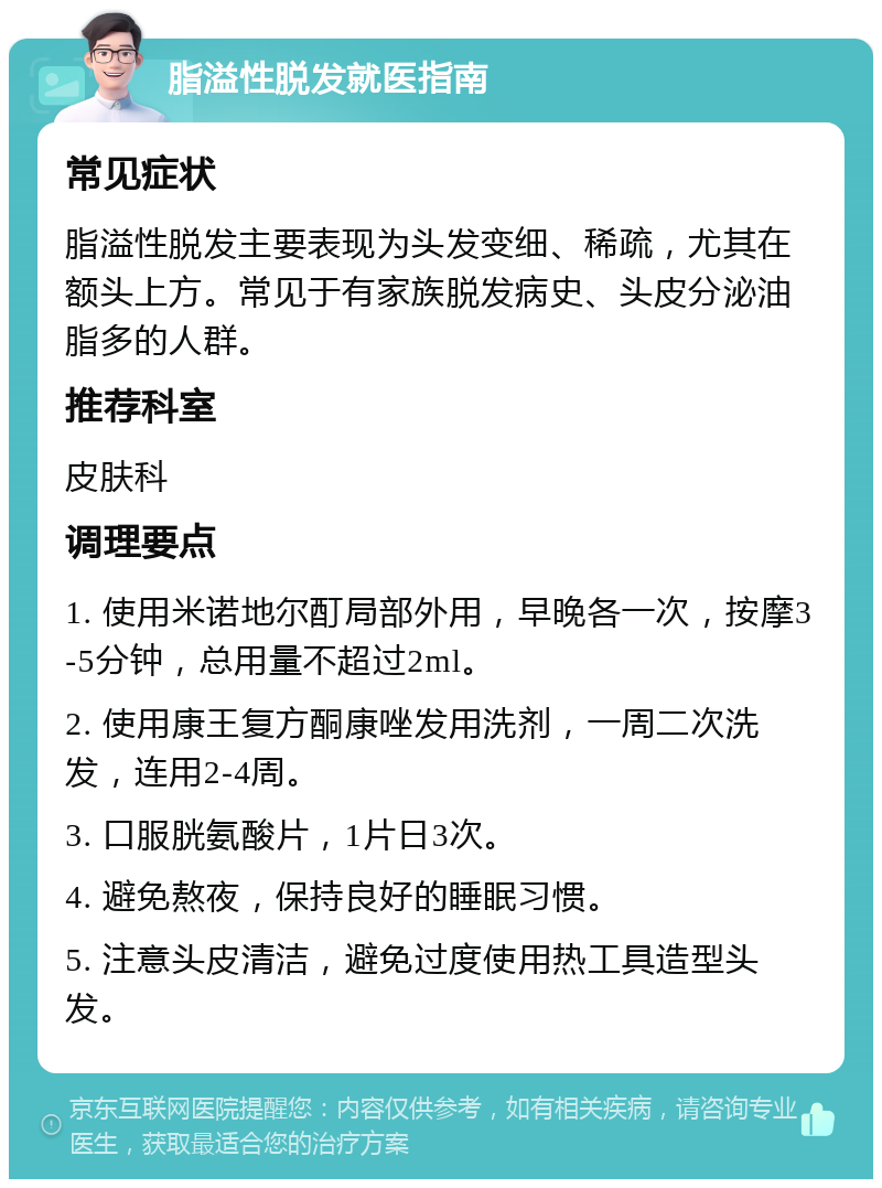 脂溢性脱发就医指南 常见症状 脂溢性脱发主要表现为头发变细、稀疏，尤其在额头上方。常见于有家族脱发病史、头皮分泌油脂多的人群。 推荐科室 皮肤科 调理要点 1. 使用米诺地尔酊局部外用，早晚各一次，按摩3-5分钟，总用量不超过2ml。 2. 使用康王复方酮康唑发用洗剂，一周二次洗发，连用2-4周。 3. 口服胱氨酸片，1片日3次。 4. 避免熬夜，保持良好的睡眠习惯。 5. 注意头皮清洁，避免过度使用热工具造型头发。