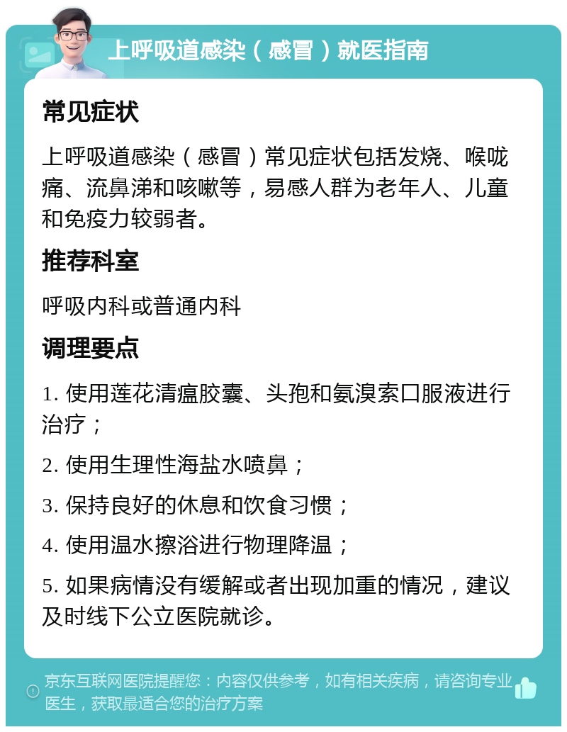 上呼吸道感染（感冒）就医指南 常见症状 上呼吸道感染（感冒）常见症状包括发烧、喉咙痛、流鼻涕和咳嗽等，易感人群为老年人、儿童和免疫力较弱者。 推荐科室 呼吸内科或普通内科 调理要点 1. 使用莲花清瘟胶囊、头孢和氨溴索口服液进行治疗； 2. 使用生理性海盐水喷鼻； 3. 保持良好的休息和饮食习惯； 4. 使用温水擦浴进行物理降温； 5. 如果病情没有缓解或者出现加重的情况，建议及时线下公立医院就诊。