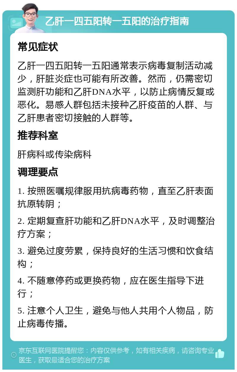 乙肝一四五阳转一五阳的治疗指南 常见症状 乙肝一四五阳转一五阳通常表示病毒复制活动减少，肝脏炎症也可能有所改善。然而，仍需密切监测肝功能和乙肝DNA水平，以防止病情反复或恶化。易感人群包括未接种乙肝疫苗的人群、与乙肝患者密切接触的人群等。 推荐科室 肝病科或传染病科 调理要点 1. 按照医嘱规律服用抗病毒药物，直至乙肝表面抗原转阴； 2. 定期复查肝功能和乙肝DNA水平，及时调整治疗方案； 3. 避免过度劳累，保持良好的生活习惯和饮食结构； 4. 不随意停药或更换药物，应在医生指导下进行； 5. 注意个人卫生，避免与他人共用个人物品，防止病毒传播。