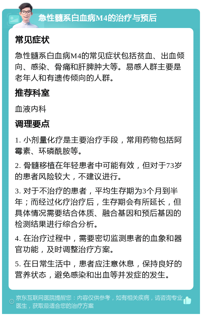 急性髓系白血病M4的治疗与预后 常见症状 急性髓系白血病M4的常见症状包括贫血、出血倾向、感染、骨痛和肝脾肿大等。易感人群主要是老年人和有遗传倾向的人群。 推荐科室 血液内科 调理要点 1. 小剂量化疗是主要治疗手段，常用药物包括阿霉素、环磷酰胺等。 2. 骨髓移植在年轻患者中可能有效，但对于73岁的患者风险较大，不建议进行。 3. 对于不治疗的患者，平均生存期为3个月到半年；而经过化疗治疗后，生存期会有所延长，但具体情况需要结合体质、融合基因和预后基因的检测结果进行综合分析。 4. 在治疗过程中，需要密切监测患者的血象和器官功能，及时调整治疗方案。 5. 在日常生活中，患者应注意休息，保持良好的营养状态，避免感染和出血等并发症的发生。