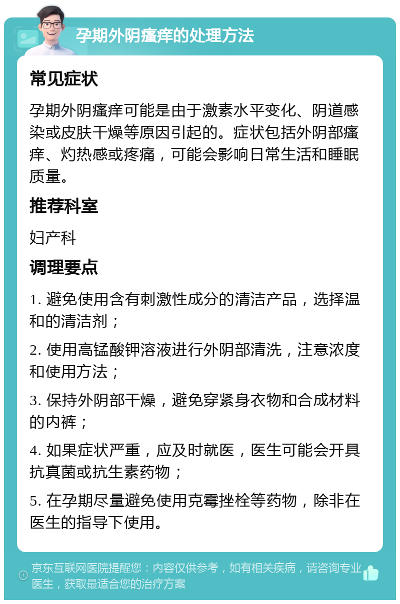 孕期外阴瘙痒的处理方法 常见症状 孕期外阴瘙痒可能是由于激素水平变化、阴道感染或皮肤干燥等原因引起的。症状包括外阴部瘙痒、灼热感或疼痛，可能会影响日常生活和睡眠质量。 推荐科室 妇产科 调理要点 1. 避免使用含有刺激性成分的清洁产品，选择温和的清洁剂； 2. 使用高锰酸钾溶液进行外阴部清洗，注意浓度和使用方法； 3. 保持外阴部干燥，避免穿紧身衣物和合成材料的内裤； 4. 如果症状严重，应及时就医，医生可能会开具抗真菌或抗生素药物； 5. 在孕期尽量避免使用克霉挫栓等药物，除非在医生的指导下使用。