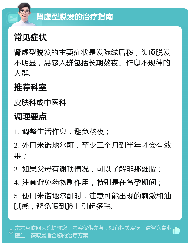 肾虚型脱发的治疗指南 常见症状 肾虚型脱发的主要症状是发际线后移，头顶脱发不明显，易感人群包括长期熬夜、作息不规律的人群。 推荐科室 皮肤科或中医科 调理要点 1. 调整生活作息，避免熬夜； 2. 外用米诺地尔酊，至少三个月到半年才会有效果； 3. 如果父母有谢顶情况，可以了解非那雄胺； 4. 注意避免药物副作用，特别是在备孕期间； 5. 使用米诺地尔酊时，注意可能出现的刺激和油腻感，避免喷到脸上引起多毛。