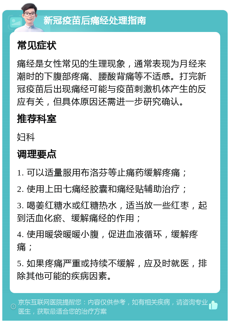 新冠疫苗后痛经处理指南 常见症状 痛经是女性常见的生理现象，通常表现为月经来潮时的下腹部疼痛、腰酸背痛等不适感。打完新冠疫苗后出现痛经可能与疫苗刺激机体产生的反应有关，但具体原因还需进一步研究确认。 推荐科室 妇科 调理要点 1. 可以适量服用布洛芬等止痛药缓解疼痛； 2. 使用上田七痛经胶囊和痛经贴辅助治疗； 3. 喝姜红糖水或红糖热水，适当放一些红枣，起到活血化瘀、缓解痛经的作用； 4. 使用暖袋暖暖小腹，促进血液循环，缓解疼痛； 5. 如果疼痛严重或持续不缓解，应及时就医，排除其他可能的疾病因素。