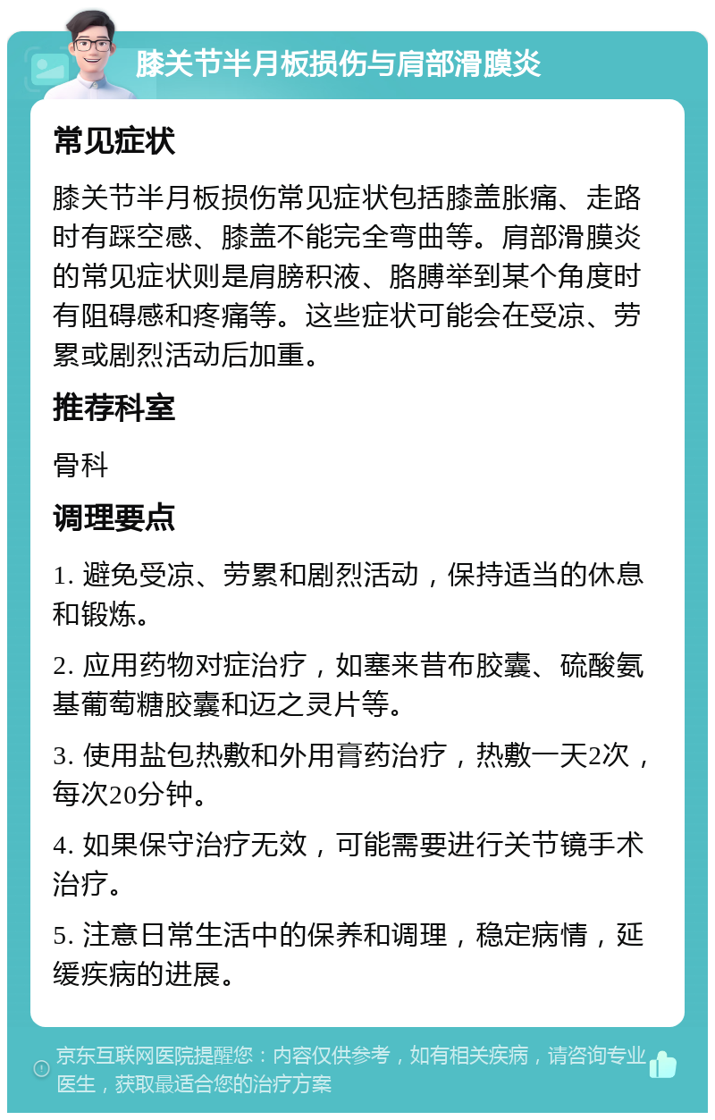 膝关节半月板损伤与肩部滑膜炎 常见症状 膝关节半月板损伤常见症状包括膝盖胀痛、走路时有踩空感、膝盖不能完全弯曲等。肩部滑膜炎的常见症状则是肩膀积液、胳膊举到某个角度时有阻碍感和疼痛等。这些症状可能会在受凉、劳累或剧烈活动后加重。 推荐科室 骨科 调理要点 1. 避免受凉、劳累和剧烈活动，保持适当的休息和锻炼。 2. 应用药物对症治疗，如塞来昔布胶囊、硫酸氨基葡萄糖胶囊和迈之灵片等。 3. 使用盐包热敷和外用膏药治疗，热敷一天2次，每次20分钟。 4. 如果保守治疗无效，可能需要进行关节镜手术治疗。 5. 注意日常生活中的保养和调理，稳定病情，延缓疾病的进展。