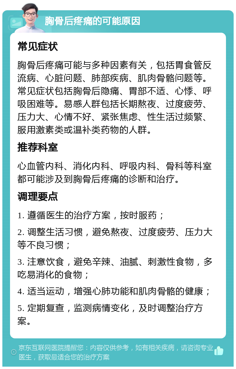 胸骨后疼痛的可能原因 常见症状 胸骨后疼痛可能与多种因素有关，包括胃食管反流病、心脏问题、肺部疾病、肌肉骨骼问题等。常见症状包括胸骨后隐痛、胃部不适、心悸、呼吸困难等。易感人群包括长期熬夜、过度疲劳、压力大、心情不好、紧张焦虑、性生活过频繁、服用激素类或温补类药物的人群。 推荐科室 心血管内科、消化内科、呼吸内科、骨科等科室都可能涉及到胸骨后疼痛的诊断和治疗。 调理要点 1. 遵循医生的治疗方案，按时服药； 2. 调整生活习惯，避免熬夜、过度疲劳、压力大等不良习惯； 3. 注意饮食，避免辛辣、油腻、刺激性食物，多吃易消化的食物； 4. 适当运动，增强心肺功能和肌肉骨骼的健康； 5. 定期复查，监测病情变化，及时调整治疗方案。