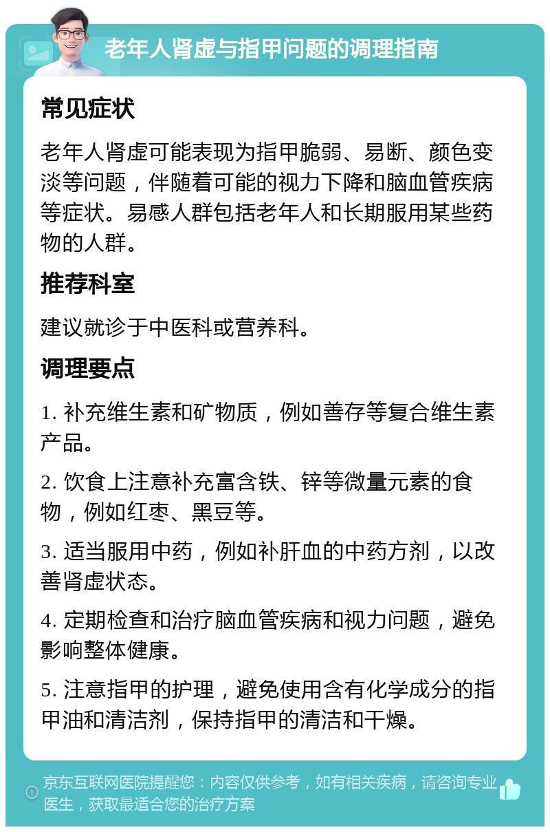 老年人肾虚与指甲问题的调理指南 常见症状 老年人肾虚可能表现为指甲脆弱、易断、颜色变淡等问题，伴随着可能的视力下降和脑血管疾病等症状。易感人群包括老年人和长期服用某些药物的人群。 推荐科室 建议就诊于中医科或营养科。 调理要点 1. 补充维生素和矿物质，例如善存等复合维生素产品。 2. 饮食上注意补充富含铁、锌等微量元素的食物，例如红枣、黑豆等。 3. 适当服用中药，例如补肝血的中药方剂，以改善肾虚状态。 4. 定期检查和治疗脑血管疾病和视力问题，避免影响整体健康。 5. 注意指甲的护理，避免使用含有化学成分的指甲油和清洁剂，保持指甲的清洁和干燥。