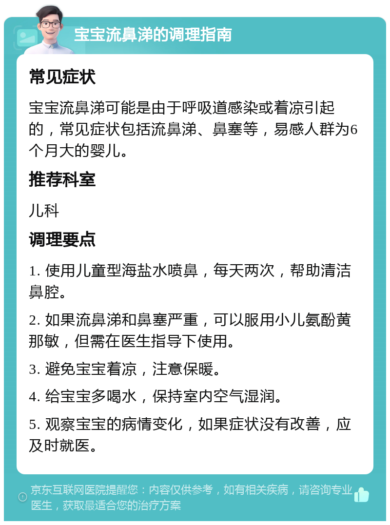 宝宝流鼻涕的调理指南 常见症状 宝宝流鼻涕可能是由于呼吸道感染或着凉引起的，常见症状包括流鼻涕、鼻塞等，易感人群为6个月大的婴儿。 推荐科室 儿科 调理要点 1. 使用儿童型海盐水喷鼻，每天两次，帮助清洁鼻腔。 2. 如果流鼻涕和鼻塞严重，可以服用小儿氨酚黄那敏，但需在医生指导下使用。 3. 避免宝宝着凉，注意保暖。 4. 给宝宝多喝水，保持室内空气湿润。 5. 观察宝宝的病情变化，如果症状没有改善，应及时就医。