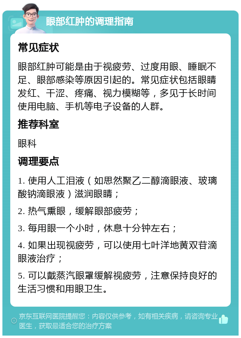 眼部红肿的调理指南 常见症状 眼部红肿可能是由于视疲劳、过度用眼、睡眠不足、眼部感染等原因引起的。常见症状包括眼睛发红、干涩、疼痛、视力模糊等，多见于长时间使用电脑、手机等电子设备的人群。 推荐科室 眼科 调理要点 1. 使用人工泪液（如思然聚乙二醇滴眼液、玻璃酸钠滴眼液）滋润眼睛； 2. 热气熏眼，缓解眼部疲劳； 3. 每用眼一个小时，休息十分钟左右； 4. 如果出现视疲劳，可以使用七叶洋地黄双苷滴眼液治疗； 5. 可以戴蒸汽眼罩缓解视疲劳，注意保持良好的生活习惯和用眼卫生。