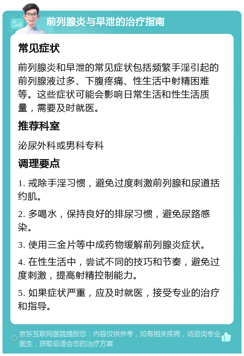 前列腺炎与早泄的治疗指南 常见症状 前列腺炎和早泄的常见症状包括频繁手淫引起的前列腺液过多、下腹疼痛、性生活中射精困难等。这些症状可能会影响日常生活和性生活质量，需要及时就医。 推荐科室 泌尿外科或男科专科 调理要点 1. 戒除手淫习惯，避免过度刺激前列腺和尿道括约肌。 2. 多喝水，保持良好的排尿习惯，避免尿路感染。 3. 使用三金片等中成药物缓解前列腺炎症状。 4. 在性生活中，尝试不同的技巧和节奏，避免过度刺激，提高射精控制能力。 5. 如果症状严重，应及时就医，接受专业的治疗和指导。