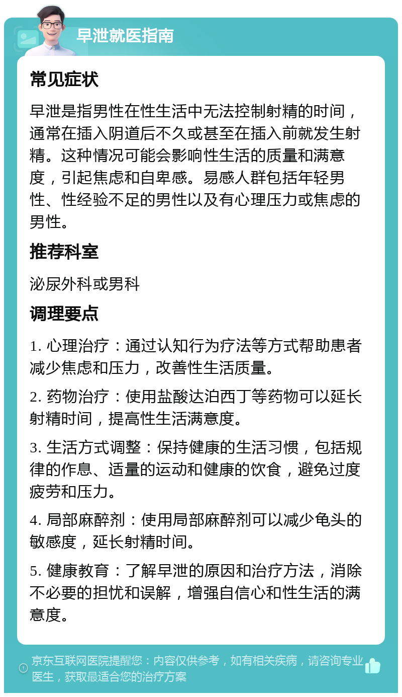 早泄就医指南 常见症状 早泄是指男性在性生活中无法控制射精的时间，通常在插入阴道后不久或甚至在插入前就发生射精。这种情况可能会影响性生活的质量和满意度，引起焦虑和自卑感。易感人群包括年轻男性、性经验不足的男性以及有心理压力或焦虑的男性。 推荐科室 泌尿外科或男科 调理要点 1. 心理治疗：通过认知行为疗法等方式帮助患者减少焦虑和压力，改善性生活质量。 2. 药物治疗：使用盐酸达泊西丁等药物可以延长射精时间，提高性生活满意度。 3. 生活方式调整：保持健康的生活习惯，包括规律的作息、适量的运动和健康的饮食，避免过度疲劳和压力。 4. 局部麻醉剂：使用局部麻醉剂可以减少龟头的敏感度，延长射精时间。 5. 健康教育：了解早泄的原因和治疗方法，消除不必要的担忧和误解，增强自信心和性生活的满意度。