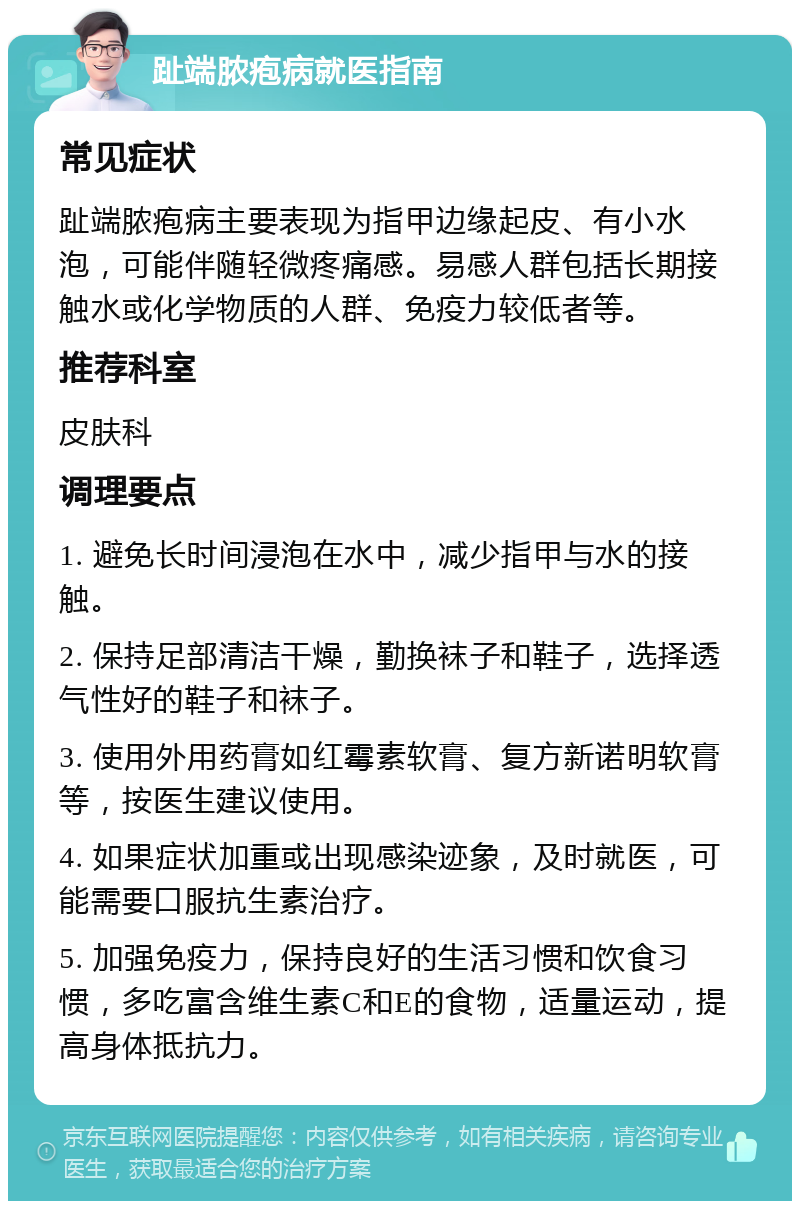 趾端脓疱病就医指南 常见症状 趾端脓疱病主要表现为指甲边缘起皮、有小水泡，可能伴随轻微疼痛感。易感人群包括长期接触水或化学物质的人群、免疫力较低者等。 推荐科室 皮肤科 调理要点 1. 避免长时间浸泡在水中，减少指甲与水的接触。 2. 保持足部清洁干燥，勤换袜子和鞋子，选择透气性好的鞋子和袜子。 3. 使用外用药膏如红霉素软膏、复方新诺明软膏等，按医生建议使用。 4. 如果症状加重或出现感染迹象，及时就医，可能需要口服抗生素治疗。 5. 加强免疫力，保持良好的生活习惯和饮食习惯，多吃富含维生素C和E的食物，适量运动，提高身体抵抗力。