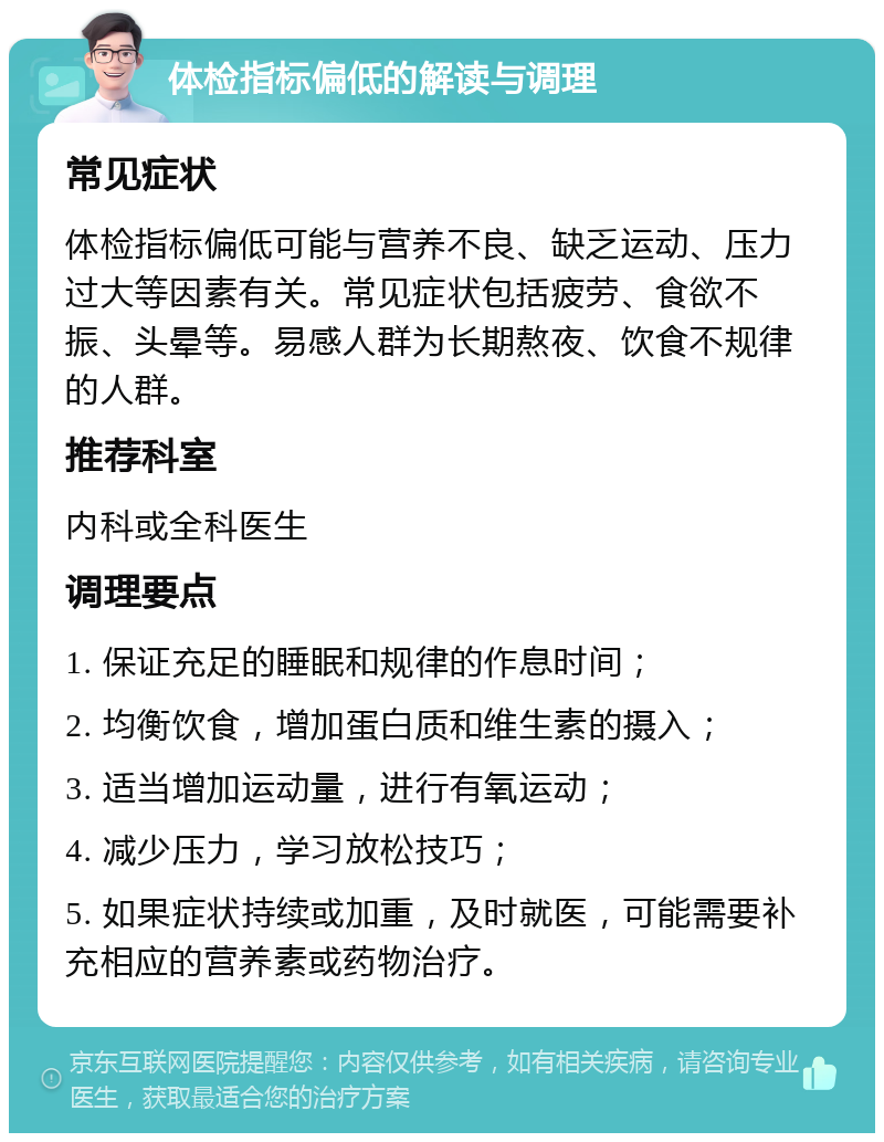 体检指标偏低的解读与调理 常见症状 体检指标偏低可能与营养不良、缺乏运动、压力过大等因素有关。常见症状包括疲劳、食欲不振、头晕等。易感人群为长期熬夜、饮食不规律的人群。 推荐科室 内科或全科医生 调理要点 1. 保证充足的睡眠和规律的作息时间； 2. 均衡饮食，增加蛋白质和维生素的摄入； 3. 适当增加运动量，进行有氧运动； 4. 减少压力，学习放松技巧； 5. 如果症状持续或加重，及时就医，可能需要补充相应的营养素或药物治疗。