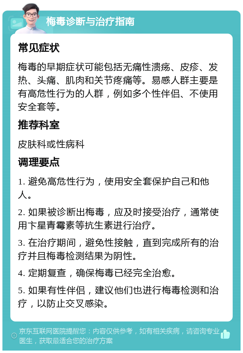 梅毒诊断与治疗指南 常见症状 梅毒的早期症状可能包括无痛性溃疡、皮疹、发热、头痛、肌肉和关节疼痛等。易感人群主要是有高危性行为的人群，例如多个性伴侣、不使用安全套等。 推荐科室 皮肤科或性病科 调理要点 1. 避免高危性行为，使用安全套保护自己和他人。 2. 如果被诊断出梅毒，应及时接受治疗，通常使用卞星青霉素等抗生素进行治疗。 3. 在治疗期间，避免性接触，直到完成所有的治疗并且梅毒检测结果为阴性。 4. 定期复查，确保梅毒已经完全治愈。 5. 如果有性伴侣，建议他们也进行梅毒检测和治疗，以防止交叉感染。