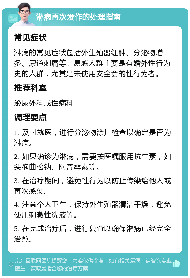 淋病再次发作的处理指南 常见症状 淋病的常见症状包括外生殖器红肿、分泌物增多、尿道刺痛等。易感人群主要是有婚外性行为史的人群，尤其是未使用安全套的性行为者。 推荐科室 泌尿外科或性病科 调理要点 1. 及时就医，进行分泌物涂片检查以确定是否为淋病。 2. 如果确诊为淋病，需要按医嘱服用抗生素，如头孢曲松钠、阿奇霉素等。 3. 在治疗期间，避免性行为以防止传染给他人或再次感染。 4. 注意个人卫生，保持外生殖器清洁干燥，避免使用刺激性洗液等。 5. 在完成治疗后，进行复查以确保淋病已经完全治愈。