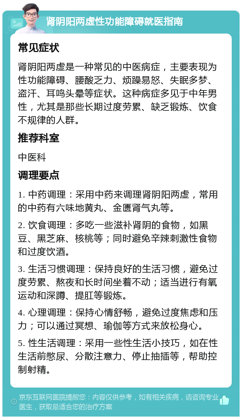 肾阴阳两虚性功能障碍就医指南 常见症状 肾阴阳两虚是一种常见的中医病症，主要表现为性功能障碍、腰酸乏力、烦躁易怒、失眠多梦、盗汗、耳鸣头晕等症状。这种病症多见于中年男性，尤其是那些长期过度劳累、缺乏锻炼、饮食不规律的人群。 推荐科室 中医科 调理要点 1. 中药调理：采用中药来调理肾阴阳两虚，常用的中药有六味地黄丸、金匮肾气丸等。 2. 饮食调理：多吃一些滋补肾阴的食物，如黑豆、黑芝麻、核桃等；同时避免辛辣刺激性食物和过度饮酒。 3. 生活习惯调理：保持良好的生活习惯，避免过度劳累、熬夜和长时间坐着不动；适当进行有氧运动和深蹲、提肛等锻炼。 4. 心理调理：保持心情舒畅，避免过度焦虑和压力；可以通过冥想、瑜伽等方式来放松身心。 5. 性生活调理：采用一些性生活小技巧，如在性生活前憋尿、分散注意力、停止抽插等，帮助控制射精。