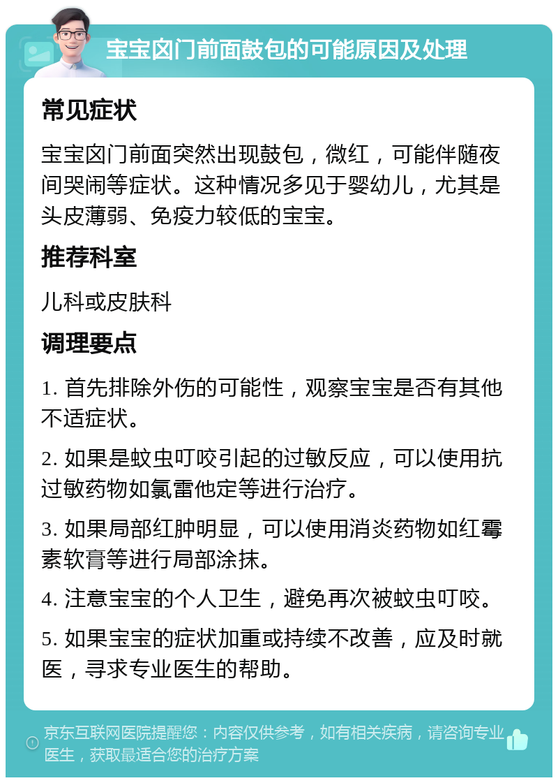 宝宝囟门前面鼓包的可能原因及处理 常见症状 宝宝囟门前面突然出现鼓包，微红，可能伴随夜间哭闹等症状。这种情况多见于婴幼儿，尤其是头皮薄弱、免疫力较低的宝宝。 推荐科室 儿科或皮肤科 调理要点 1. 首先排除外伤的可能性，观察宝宝是否有其他不适症状。 2. 如果是蚊虫叮咬引起的过敏反应，可以使用抗过敏药物如氯雷他定等进行治疗。 3. 如果局部红肿明显，可以使用消炎药物如红霉素软膏等进行局部涂抹。 4. 注意宝宝的个人卫生，避免再次被蚊虫叮咬。 5. 如果宝宝的症状加重或持续不改善，应及时就医，寻求专业医生的帮助。