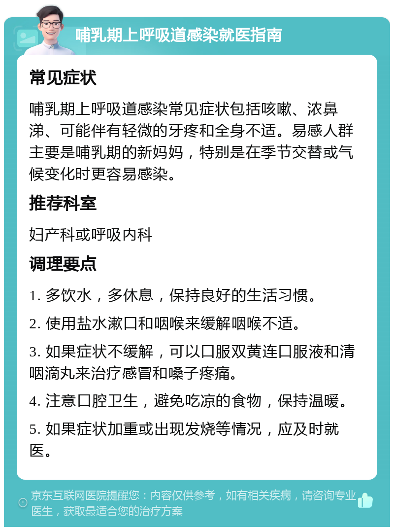 哺乳期上呼吸道感染就医指南 常见症状 哺乳期上呼吸道感染常见症状包括咳嗽、浓鼻涕、可能伴有轻微的牙疼和全身不适。易感人群主要是哺乳期的新妈妈，特别是在季节交替或气候变化时更容易感染。 推荐科室 妇产科或呼吸内科 调理要点 1. 多饮水，多休息，保持良好的生活习惯。 2. 使用盐水漱口和咽喉来缓解咽喉不适。 3. 如果症状不缓解，可以口服双黄连口服液和清咽滴丸来治疗感冒和嗓子疼痛。 4. 注意口腔卫生，避免吃凉的食物，保持温暖。 5. 如果症状加重或出现发烧等情况，应及时就医。