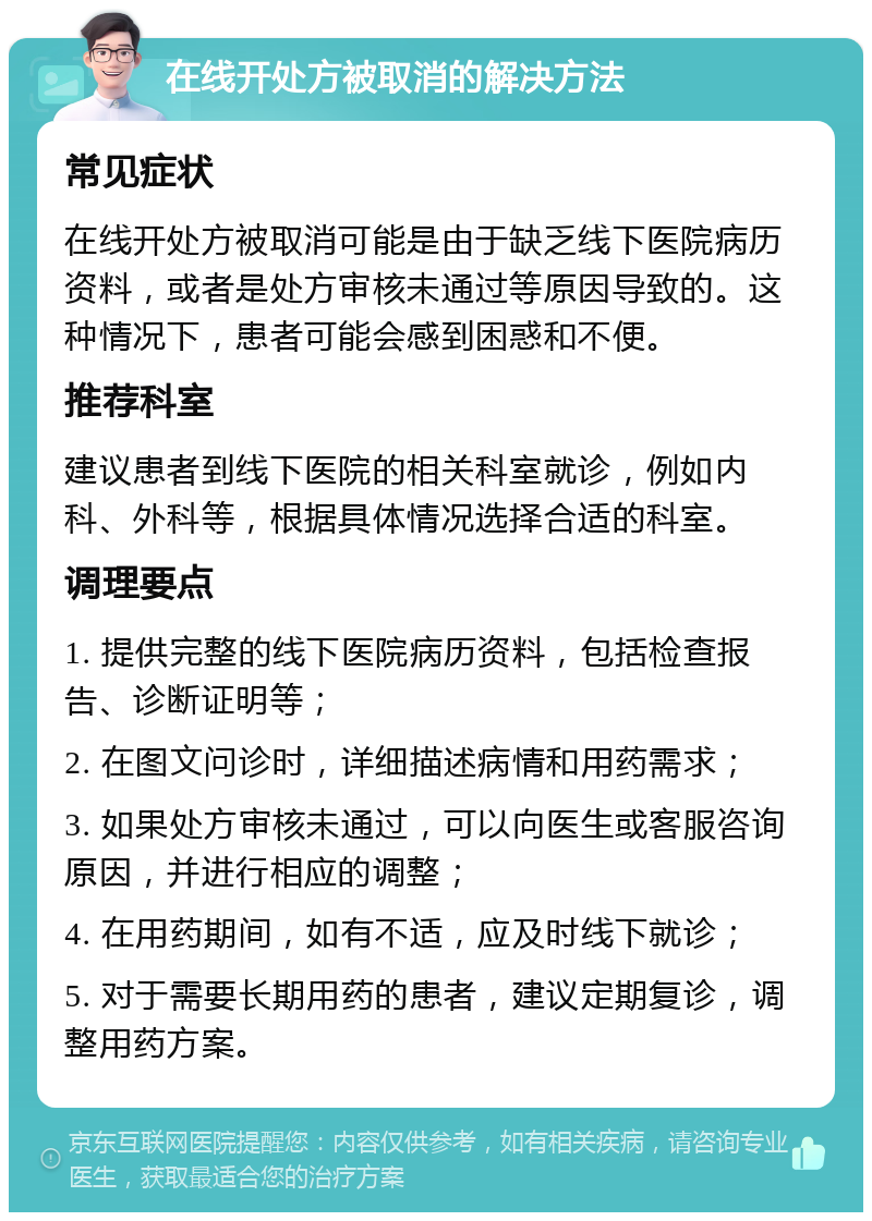 在线开处方被取消的解决方法 常见症状 在线开处方被取消可能是由于缺乏线下医院病历资料，或者是处方审核未通过等原因导致的。这种情况下，患者可能会感到困惑和不便。 推荐科室 建议患者到线下医院的相关科室就诊，例如内科、外科等，根据具体情况选择合适的科室。 调理要点 1. 提供完整的线下医院病历资料，包括检查报告、诊断证明等； 2. 在图文问诊时，详细描述病情和用药需求； 3. 如果处方审核未通过，可以向医生或客服咨询原因，并进行相应的调整； 4. 在用药期间，如有不适，应及时线下就诊； 5. 对于需要长期用药的患者，建议定期复诊，调整用药方案。