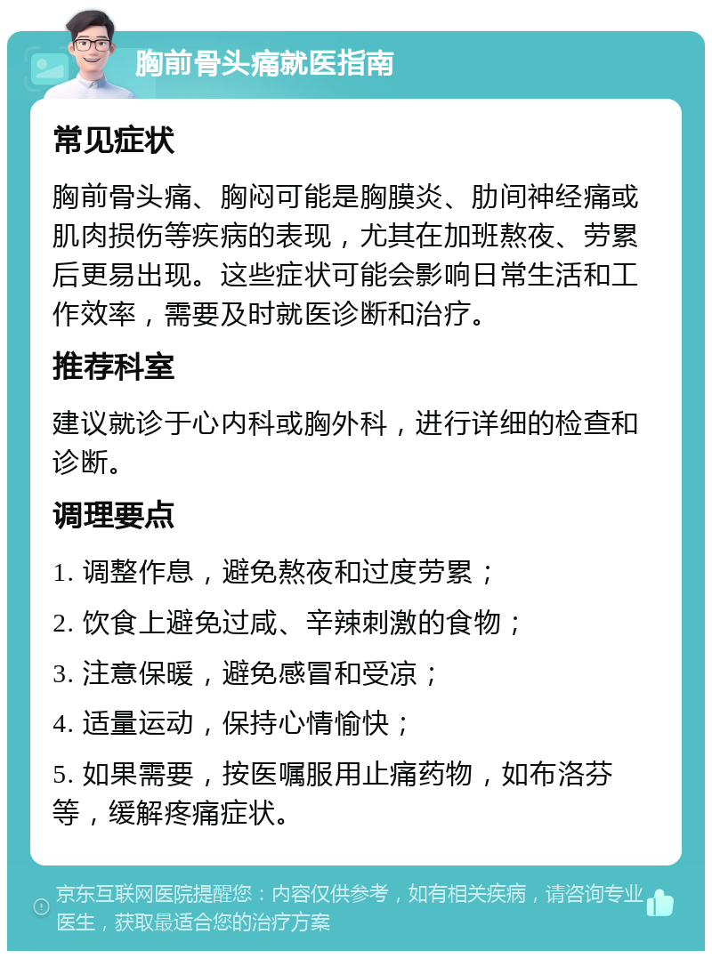 胸前骨头痛就医指南 常见症状 胸前骨头痛、胸闷可能是胸膜炎、肋间神经痛或肌肉损伤等疾病的表现，尤其在加班熬夜、劳累后更易出现。这些症状可能会影响日常生活和工作效率，需要及时就医诊断和治疗。 推荐科室 建议就诊于心内科或胸外科，进行详细的检查和诊断。 调理要点 1. 调整作息，避免熬夜和过度劳累； 2. 饮食上避免过咸、辛辣刺激的食物； 3. 注意保暖，避免感冒和受凉； 4. 适量运动，保持心情愉快； 5. 如果需要，按医嘱服用止痛药物，如布洛芬等，缓解疼痛症状。