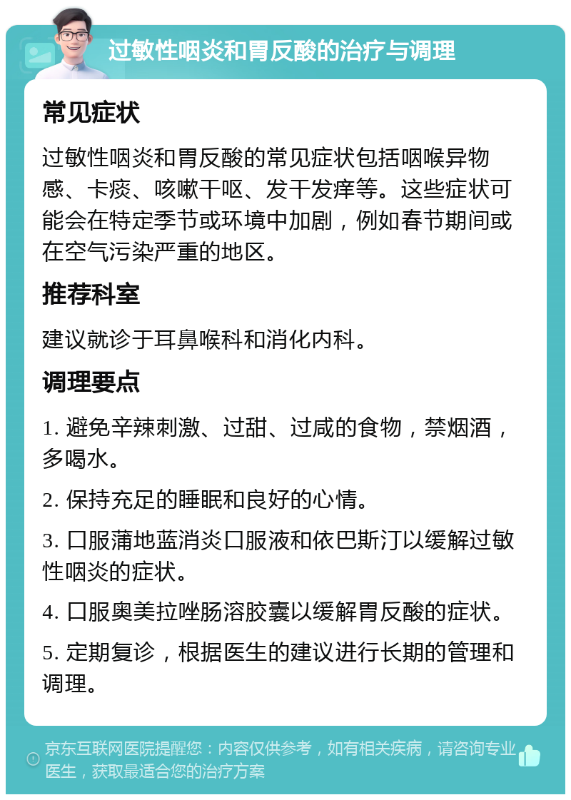 过敏性咽炎和胃反酸的治疗与调理 常见症状 过敏性咽炎和胃反酸的常见症状包括咽喉异物感、卡痰、咳嗽干呕、发干发痒等。这些症状可能会在特定季节或环境中加剧，例如春节期间或在空气污染严重的地区。 推荐科室 建议就诊于耳鼻喉科和消化内科。 调理要点 1. 避免辛辣刺激、过甜、过咸的食物，禁烟酒，多喝水。 2. 保持充足的睡眠和良好的心情。 3. 口服蒲地蓝消炎口服液和依巴斯汀以缓解过敏性咽炎的症状。 4. 口服奥美拉唑肠溶胶囊以缓解胃反酸的症状。 5. 定期复诊，根据医生的建议进行长期的管理和调理。