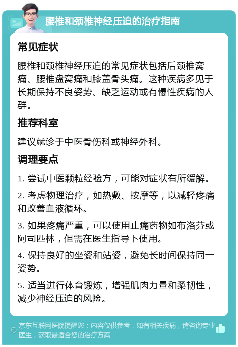 腰椎和颈椎神经压迫的治疗指南 常见症状 腰椎和颈椎神经压迫的常见症状包括后颈椎窝痛、腰椎盘窝痛和膝盖骨头痛。这种疾病多见于长期保持不良姿势、缺乏运动或有慢性疾病的人群。 推荐科室 建议就诊于中医骨伤科或神经外科。 调理要点 1. 尝试中医颗粒经验方，可能对症状有所缓解。 2. 考虑物理治疗，如热敷、按摩等，以减轻疼痛和改善血液循环。 3. 如果疼痛严重，可以使用止痛药物如布洛芬或阿司匹林，但需在医生指导下使用。 4. 保持良好的坐姿和站姿，避免长时间保持同一姿势。 5. 适当进行体育锻炼，增强肌肉力量和柔韧性，减少神经压迫的风险。