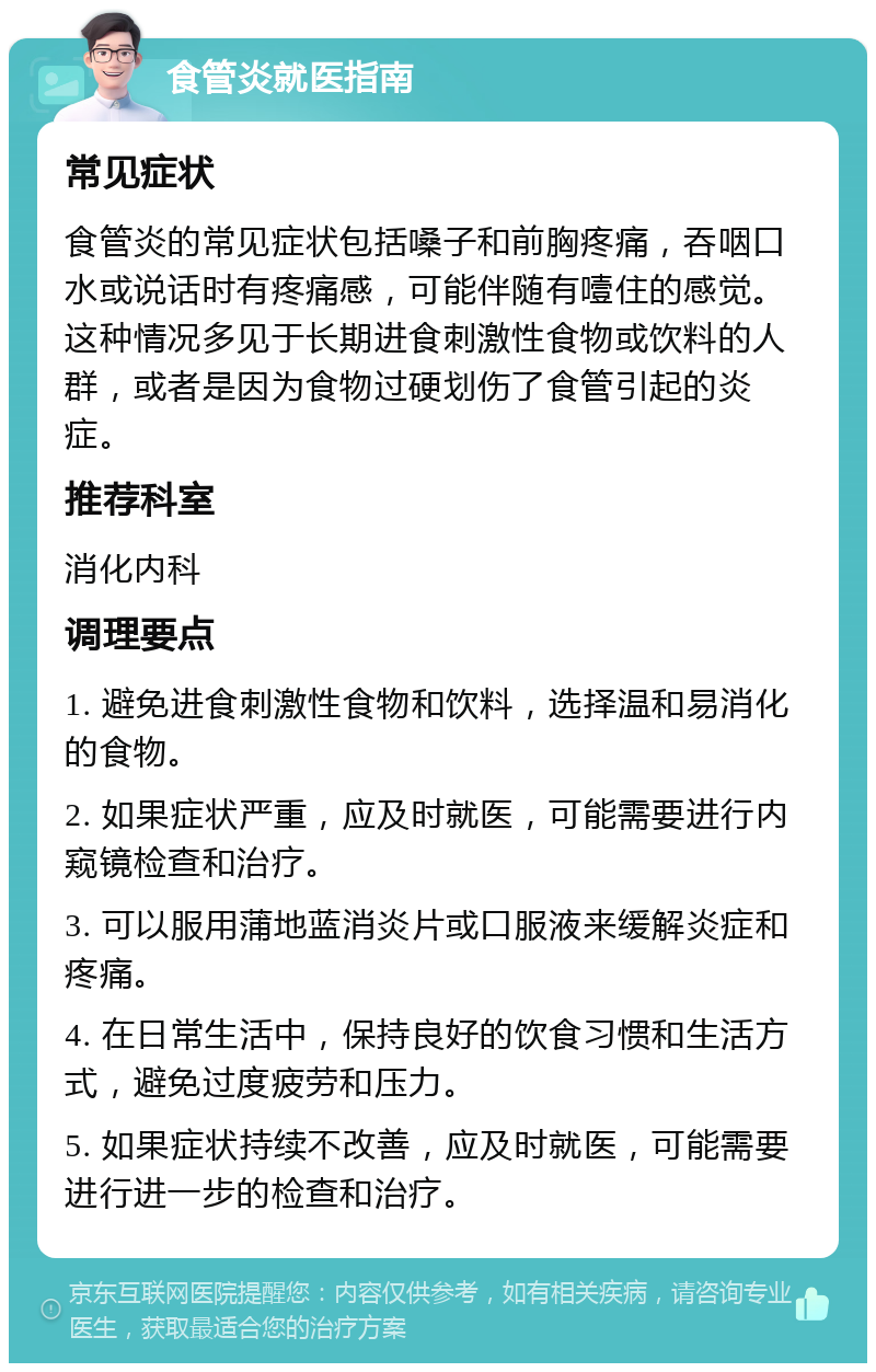 食管炎就医指南 常见症状 食管炎的常见症状包括嗓子和前胸疼痛，吞咽口水或说话时有疼痛感，可能伴随有噎住的感觉。这种情况多见于长期进食刺激性食物或饮料的人群，或者是因为食物过硬划伤了食管引起的炎症。 推荐科室 消化内科 调理要点 1. 避免进食刺激性食物和饮料，选择温和易消化的食物。 2. 如果症状严重，应及时就医，可能需要进行内窥镜检查和治疗。 3. 可以服用蒲地蓝消炎片或口服液来缓解炎症和疼痛。 4. 在日常生活中，保持良好的饮食习惯和生活方式，避免过度疲劳和压力。 5. 如果症状持续不改善，应及时就医，可能需要进行进一步的检查和治疗。