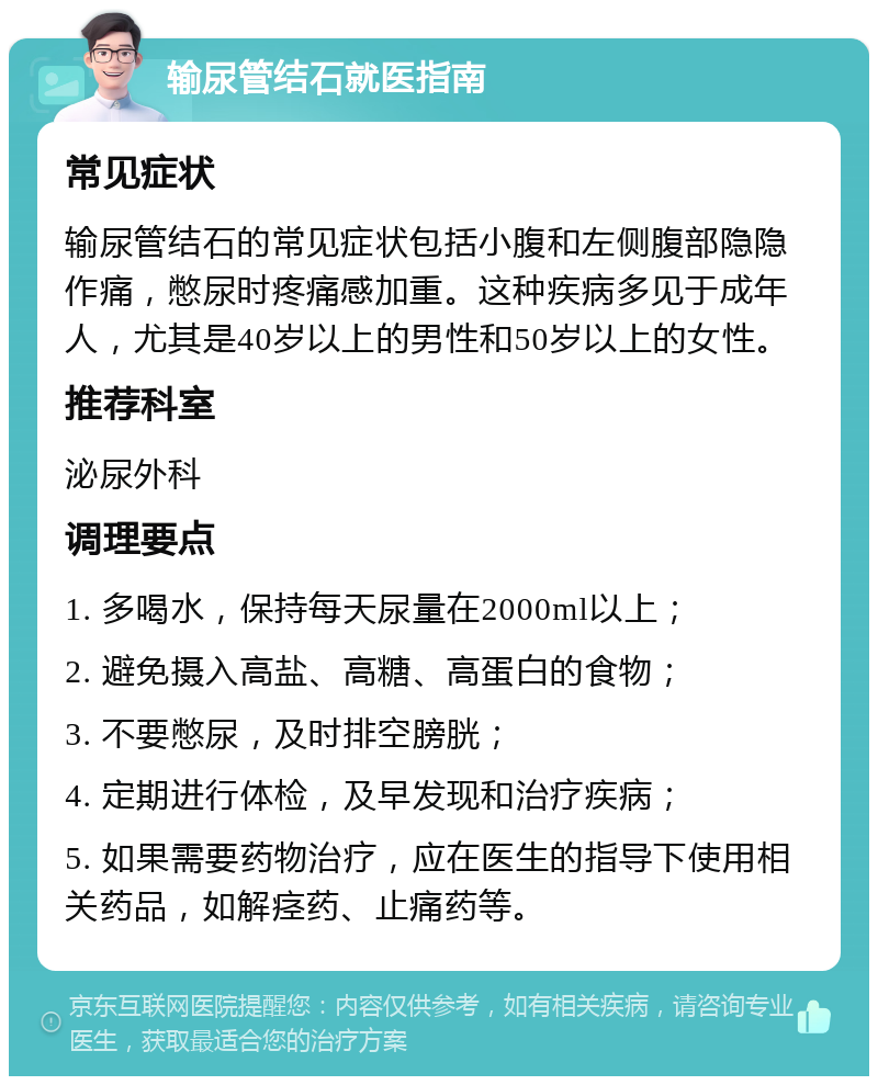 输尿管结石就医指南 常见症状 输尿管结石的常见症状包括小腹和左侧腹部隐隐作痛，憋尿时疼痛感加重。这种疾病多见于成年人，尤其是40岁以上的男性和50岁以上的女性。 推荐科室 泌尿外科 调理要点 1. 多喝水，保持每天尿量在2000ml以上； 2. 避免摄入高盐、高糖、高蛋白的食物； 3. 不要憋尿，及时排空膀胱； 4. 定期进行体检，及早发现和治疗疾病； 5. 如果需要药物治疗，应在医生的指导下使用相关药品，如解痉药、止痛药等。