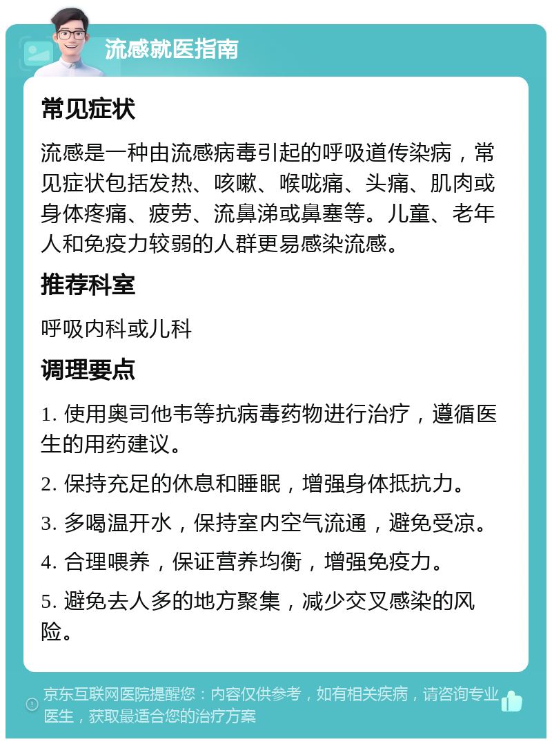 流感就医指南 常见症状 流感是一种由流感病毒引起的呼吸道传染病，常见症状包括发热、咳嗽、喉咙痛、头痛、肌肉或身体疼痛、疲劳、流鼻涕或鼻塞等。儿童、老年人和免疫力较弱的人群更易感染流感。 推荐科室 呼吸内科或儿科 调理要点 1. 使用奥司他韦等抗病毒药物进行治疗，遵循医生的用药建议。 2. 保持充足的休息和睡眠，增强身体抵抗力。 3. 多喝温开水，保持室内空气流通，避免受凉。 4. 合理喂养，保证营养均衡，增强免疫力。 5. 避免去人多的地方聚集，减少交叉感染的风险。