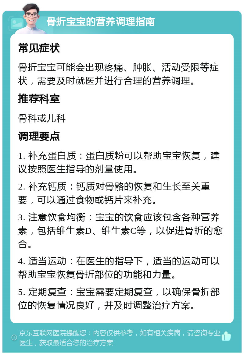 骨折宝宝的营养调理指南 常见症状 骨折宝宝可能会出现疼痛、肿胀、活动受限等症状，需要及时就医并进行合理的营养调理。 推荐科室 骨科或儿科 调理要点 1. 补充蛋白质：蛋白质粉可以帮助宝宝恢复，建议按照医生指导的剂量使用。 2. 补充钙质：钙质对骨骼的恢复和生长至关重要，可以通过食物或钙片来补充。 3. 注意饮食均衡：宝宝的饮食应该包含各种营养素，包括维生素D、维生素C等，以促进骨折的愈合。 4. 适当运动：在医生的指导下，适当的运动可以帮助宝宝恢复骨折部位的功能和力量。 5. 定期复查：宝宝需要定期复查，以确保骨折部位的恢复情况良好，并及时调整治疗方案。