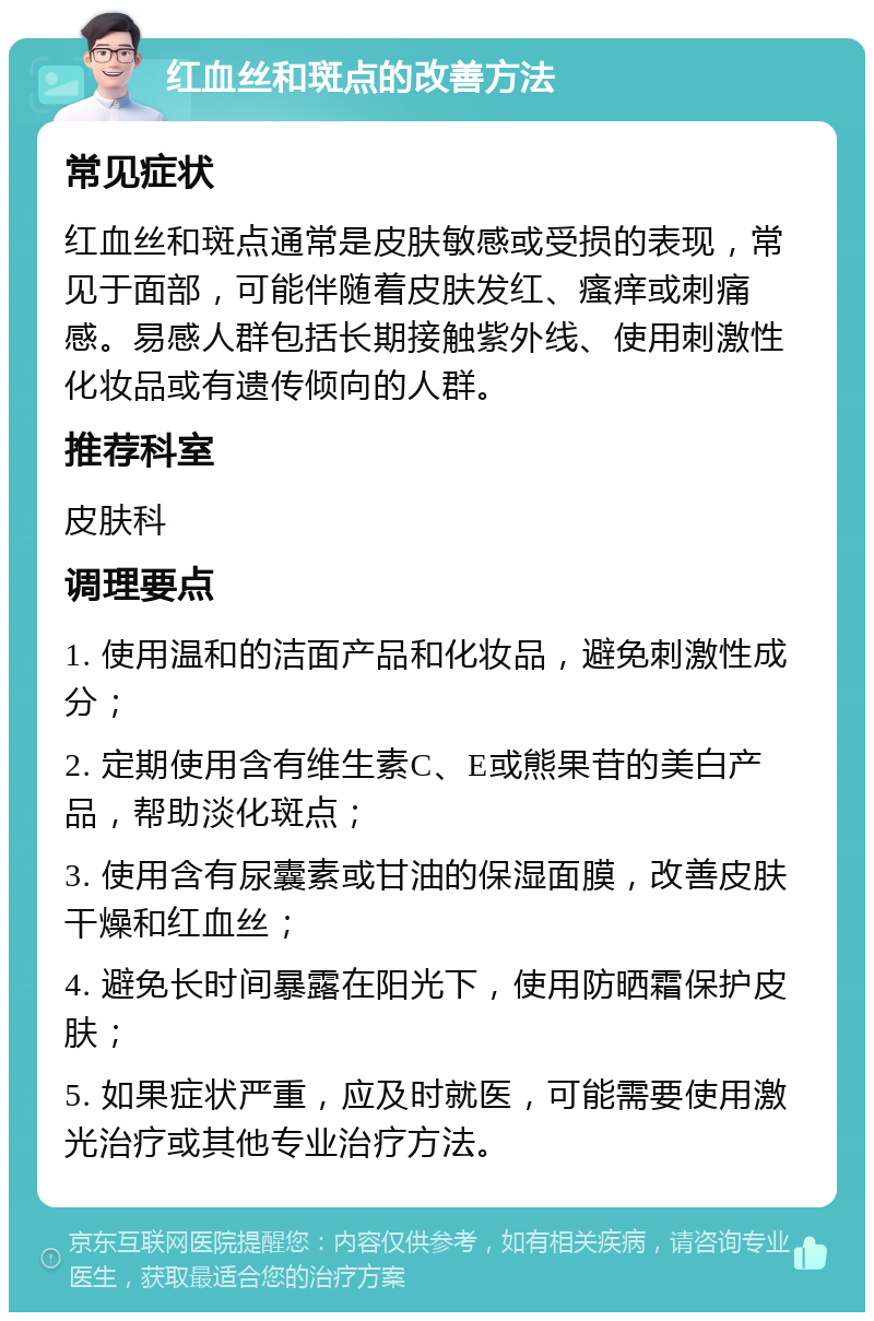 红血丝和斑点的改善方法 常见症状 红血丝和斑点通常是皮肤敏感或受损的表现，常见于面部，可能伴随着皮肤发红、瘙痒或刺痛感。易感人群包括长期接触紫外线、使用刺激性化妆品或有遗传倾向的人群。 推荐科室 皮肤科 调理要点 1. 使用温和的洁面产品和化妆品，避免刺激性成分； 2. 定期使用含有维生素C、E或熊果苷的美白产品，帮助淡化斑点； 3. 使用含有尿囊素或甘油的保湿面膜，改善皮肤干燥和红血丝； 4. 避免长时间暴露在阳光下，使用防晒霜保护皮肤； 5. 如果症状严重，应及时就医，可能需要使用激光治疗或其他专业治疗方法。