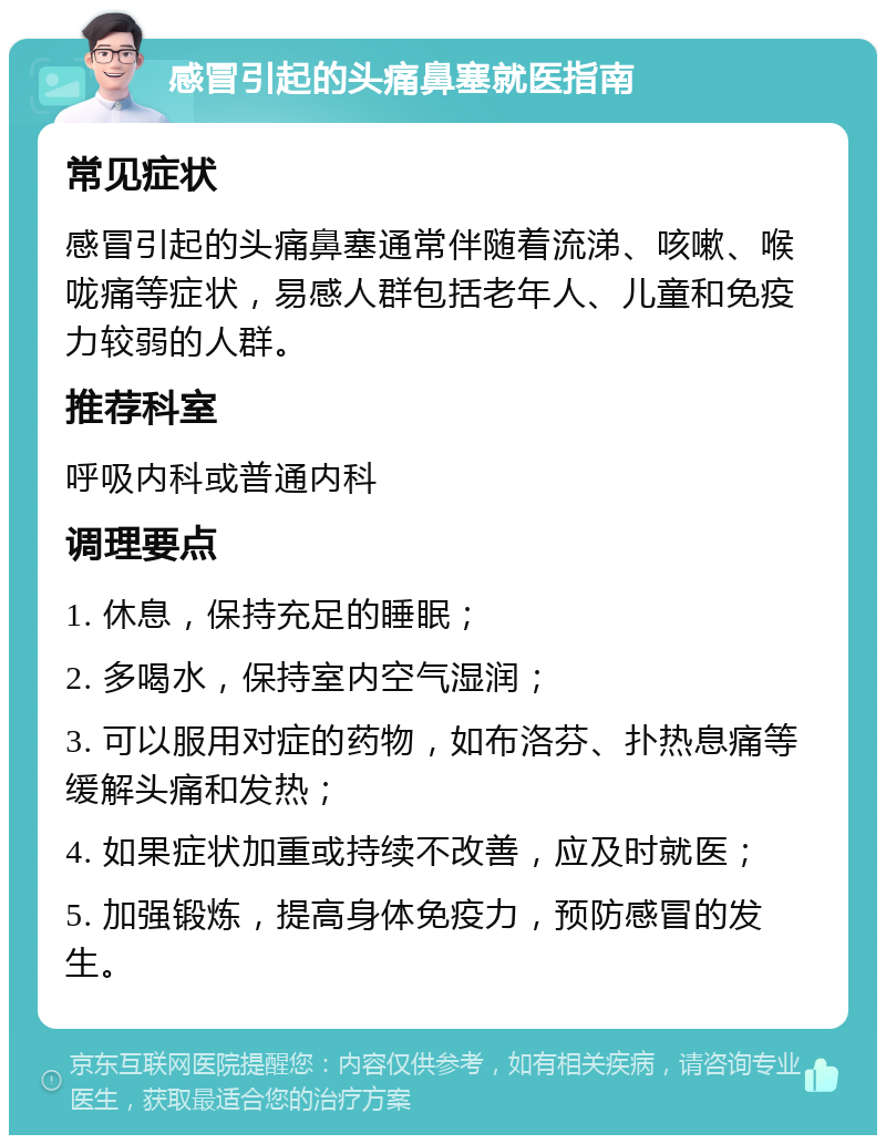 感冒引起的头痛鼻塞就医指南 常见症状 感冒引起的头痛鼻塞通常伴随着流涕、咳嗽、喉咙痛等症状，易感人群包括老年人、儿童和免疫力较弱的人群。 推荐科室 呼吸内科或普通内科 调理要点 1. 休息，保持充足的睡眠； 2. 多喝水，保持室内空气湿润； 3. 可以服用对症的药物，如布洛芬、扑热息痛等缓解头痛和发热； 4. 如果症状加重或持续不改善，应及时就医； 5. 加强锻炼，提高身体免疫力，预防感冒的发生。