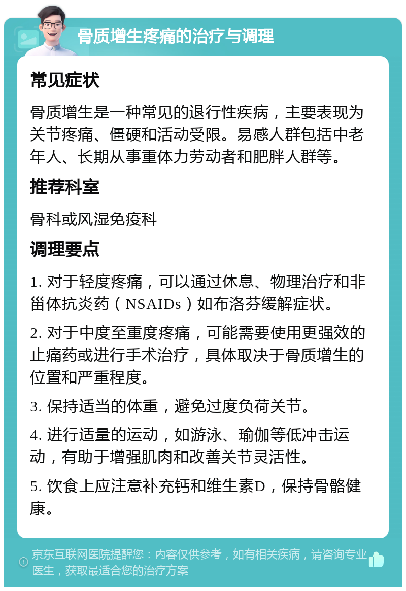 骨质增生疼痛的治疗与调理 常见症状 骨质增生是一种常见的退行性疾病，主要表现为关节疼痛、僵硬和活动受限。易感人群包括中老年人、长期从事重体力劳动者和肥胖人群等。 推荐科室 骨科或风湿免疫科 调理要点 1. 对于轻度疼痛，可以通过休息、物理治疗和非甾体抗炎药（NSAIDs）如布洛芬缓解症状。 2. 对于中度至重度疼痛，可能需要使用更强效的止痛药或进行手术治疗，具体取决于骨质增生的位置和严重程度。 3. 保持适当的体重，避免过度负荷关节。 4. 进行适量的运动，如游泳、瑜伽等低冲击运动，有助于增强肌肉和改善关节灵活性。 5. 饮食上应注意补充钙和维生素D，保持骨骼健康。