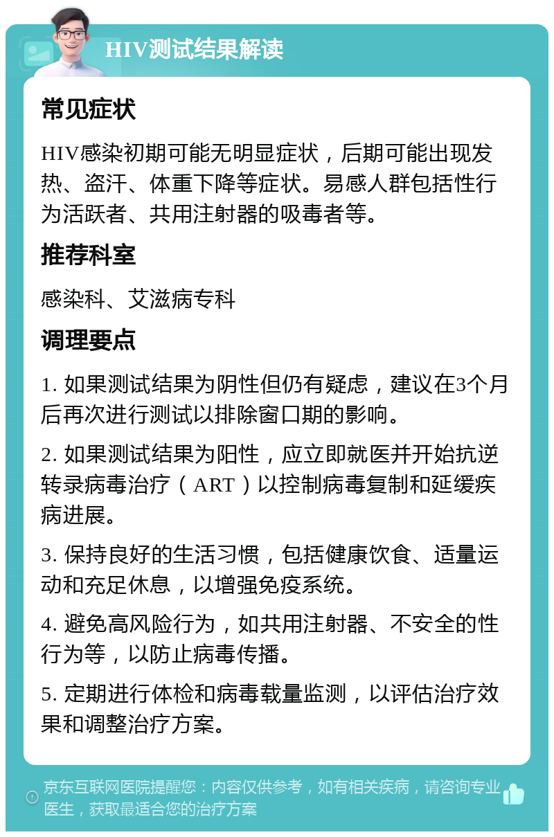 HIV测试结果解读 常见症状 HIV感染初期可能无明显症状，后期可能出现发热、盗汗、体重下降等症状。易感人群包括性行为活跃者、共用注射器的吸毒者等。 推荐科室 感染科、艾滋病专科 调理要点 1. 如果测试结果为阴性但仍有疑虑，建议在3个月后再次进行测试以排除窗口期的影响。 2. 如果测试结果为阳性，应立即就医并开始抗逆转录病毒治疗（ART）以控制病毒复制和延缓疾病进展。 3. 保持良好的生活习惯，包括健康饮食、适量运动和充足休息，以增强免疫系统。 4. 避免高风险行为，如共用注射器、不安全的性行为等，以防止病毒传播。 5. 定期进行体检和病毒载量监测，以评估治疗效果和调整治疗方案。