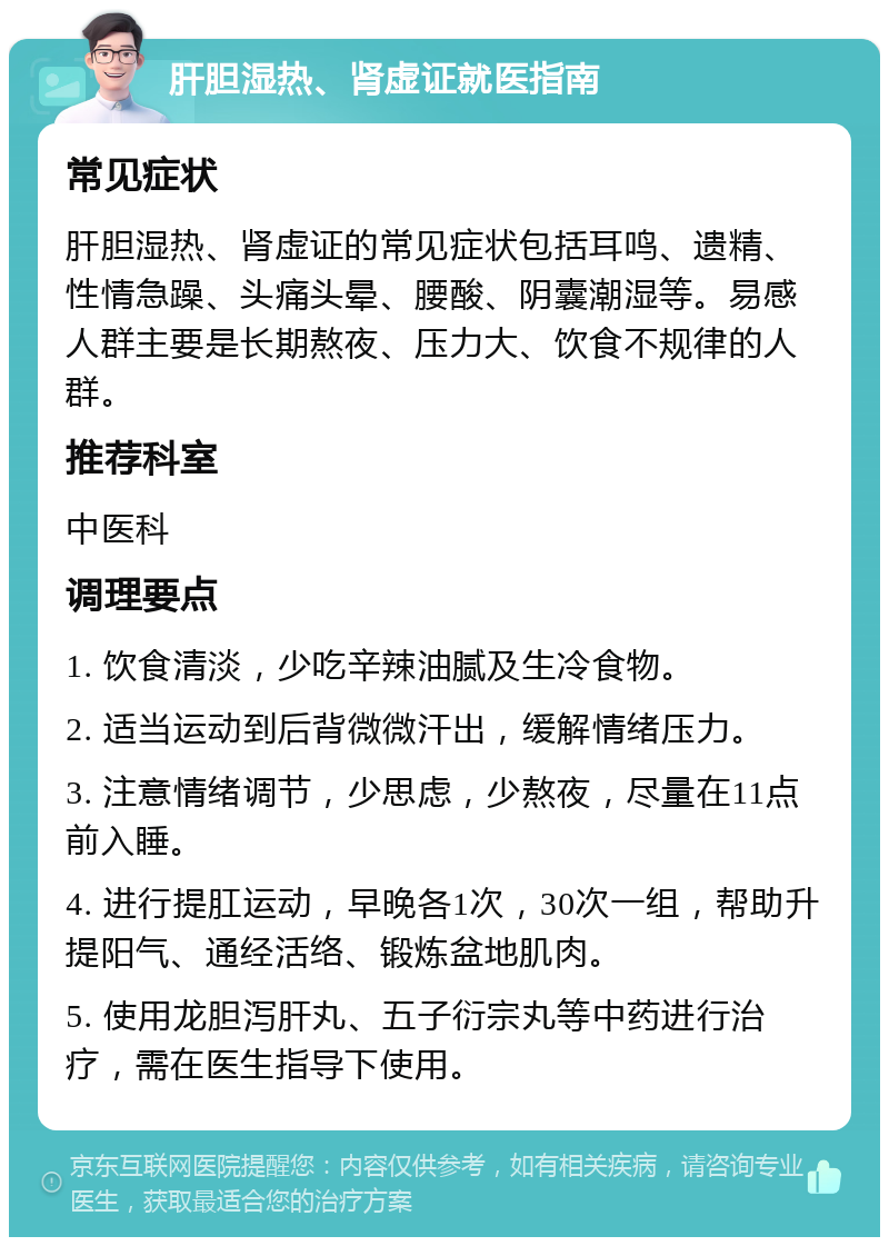 肝胆湿热、肾虚证就医指南 常见症状 肝胆湿热、肾虚证的常见症状包括耳鸣、遗精、性情急躁、头痛头晕、腰酸、阴囊潮湿等。易感人群主要是长期熬夜、压力大、饮食不规律的人群。 推荐科室 中医科 调理要点 1. 饮食清淡，少吃辛辣油腻及生冷食物。 2. 适当运动到后背微微汗出，缓解情绪压力。 3. 注意情绪调节，少思虑，少熬夜，尽量在11点前入睡。 4. 进行提肛运动，早晚各1次，30次一组，帮助升提阳气、通经活络、锻炼盆地肌肉。 5. 使用龙胆泻肝丸、五子衍宗丸等中药进行治疗，需在医生指导下使用。