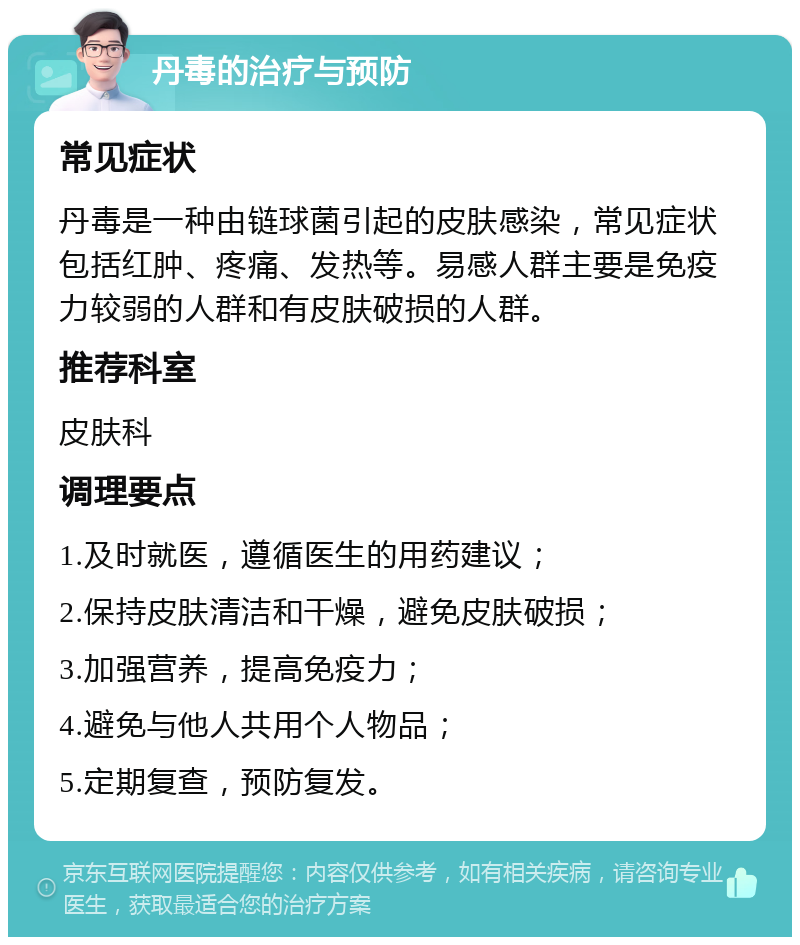 丹毒的治疗与预防 常见症状 丹毒是一种由链球菌引起的皮肤感染，常见症状包括红肿、疼痛、发热等。易感人群主要是免疫力较弱的人群和有皮肤破损的人群。 推荐科室 皮肤科 调理要点 1.及时就医，遵循医生的用药建议； 2.保持皮肤清洁和干燥，避免皮肤破损； 3.加强营养，提高免疫力； 4.避免与他人共用个人物品； 5.定期复查，预防复发。