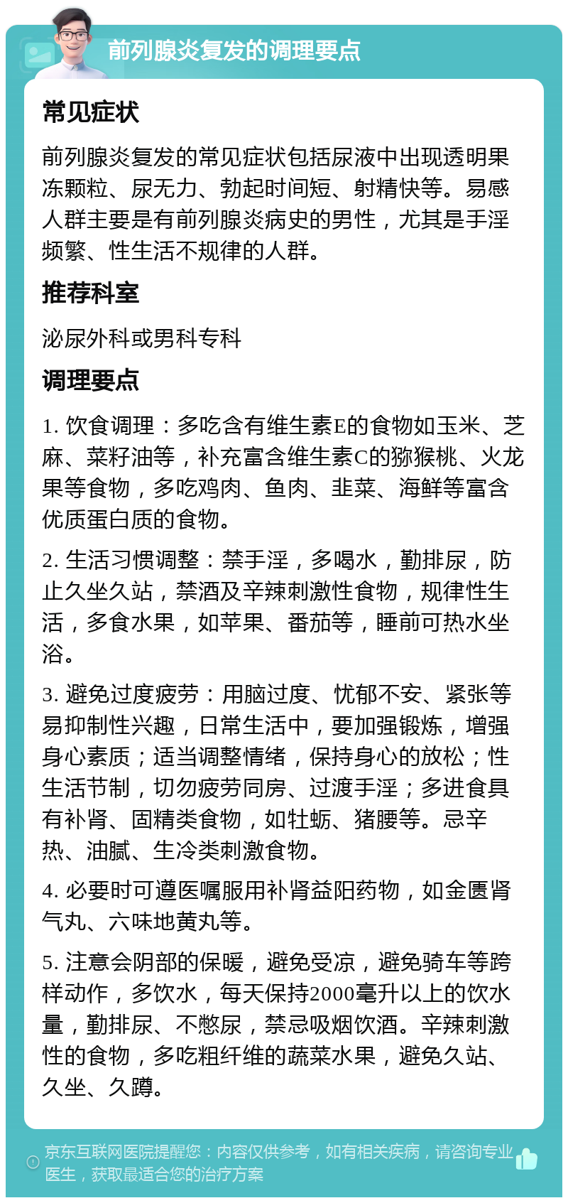 前列腺炎复发的调理要点 常见症状 前列腺炎复发的常见症状包括尿液中出现透明果冻颗粒、尿无力、勃起时间短、射精快等。易感人群主要是有前列腺炎病史的男性，尤其是手淫频繁、性生活不规律的人群。 推荐科室 泌尿外科或男科专科 调理要点 1. 饮食调理：多吃含有维生素E的食物如玉米、芝麻、菜籽油等，补充富含维生素C的猕猴桃、火龙果等食物，多吃鸡肉、鱼肉、韭菜、海鲜等富含优质蛋白质的食物。 2. 生活习惯调整：禁手淫，多喝水，勤排尿，防止久坐久站，禁酒及辛辣刺激性食物，规律性生活，多食水果，如苹果、番茄等，睡前可热水坐浴。 3. 避免过度疲劳：用脑过度、忧郁不安、紧张等易抑制性兴趣，日常生活中，要加强锻炼，增强身心素质；适当调整情绪，保持身心的放松；性生活节制，切勿疲劳同房、过渡手淫；多进食具有补肾、固精类食物，如牡蛎、猪腰等。忌辛热、油腻、生冷类刺激食物。 4. 必要时可遵医嘱服用补肾益阳药物，如金匮肾气丸、六味地黄丸等。 5. 注意会阴部的保暖，避免受凉，避免骑车等跨样动作，多饮水，每天保持2000毫升以上的饮水量，勤排尿、不憋尿，禁忌吸烟饮酒。辛辣刺激性的食物，多吃粗纤维的蔬菜水果，避免久站、久坐、久蹲。