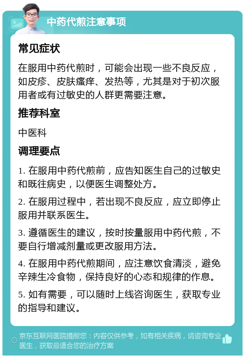 中药代煎注意事项 常见症状 在服用中药代煎时，可能会出现一些不良反应，如皮疹、皮肤瘙痒、发热等，尤其是对于初次服用者或有过敏史的人群更需要注意。 推荐科室 中医科 调理要点 1. 在服用中药代煎前，应告知医生自己的过敏史和既往病史，以便医生调整处方。 2. 在服用过程中，若出现不良反应，应立即停止服用并联系医生。 3. 遵循医生的建议，按时按量服用中药代煎，不要自行增减剂量或更改服用方法。 4. 在服用中药代煎期间，应注意饮食清淡，避免辛辣生冷食物，保持良好的心态和规律的作息。 5. 如有需要，可以随时上线咨询医生，获取专业的指导和建议。