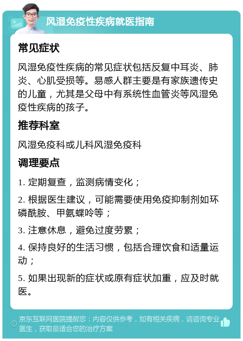 风湿免疫性疾病就医指南 常见症状 风湿免疫性疾病的常见症状包括反复中耳炎、肺炎、心肌受损等。易感人群主要是有家族遗传史的儿童，尤其是父母中有系统性血管炎等风湿免疫性疾病的孩子。 推荐科室 风湿免疫科或儿科风湿免疫科 调理要点 1. 定期复查，监测病情变化； 2. 根据医生建议，可能需要使用免疫抑制剂如环磷酰胺、甲氨蝶呤等； 3. 注意休息，避免过度劳累； 4. 保持良好的生活习惯，包括合理饮食和适量运动； 5. 如果出现新的症状或原有症状加重，应及时就医。