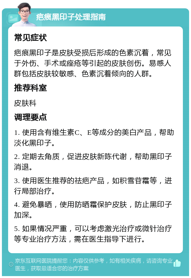 疤痕黑印子处理指南 常见症状 疤痕黑印子是皮肤受损后形成的色素沉着，常见于外伤、手术或痤疮等引起的皮肤创伤。易感人群包括皮肤较敏感、色素沉着倾向的人群。 推荐科室 皮肤科 调理要点 1. 使用含有维生素C、E等成分的美白产品，帮助淡化黑印子。 2. 定期去角质，促进皮肤新陈代谢，帮助黑印子消退。 3. 使用医生推荐的祛疤产品，如积雪苷霜等，进行局部治疗。 4. 避免暴晒，使用防晒霜保护皮肤，防止黑印子加深。 5. 如果情况严重，可以考虑激光治疗或微针治疗等专业治疗方法，需在医生指导下进行。