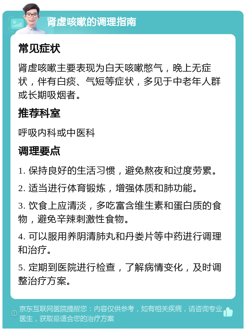 肾虚咳嗽的调理指南 常见症状 肾虚咳嗽主要表现为白天咳嗽憋气，晚上无症状，伴有白痰、气短等症状，多见于中老年人群或长期吸烟者。 推荐科室 呼吸内科或中医科 调理要点 1. 保持良好的生活习惯，避免熬夜和过度劳累。 2. 适当进行体育锻炼，增强体质和肺功能。 3. 饮食上应清淡，多吃富含维生素和蛋白质的食物，避免辛辣刺激性食物。 4. 可以服用养阴清肺丸和丹娄片等中药进行调理和治疗。 5. 定期到医院进行检查，了解病情变化，及时调整治疗方案。