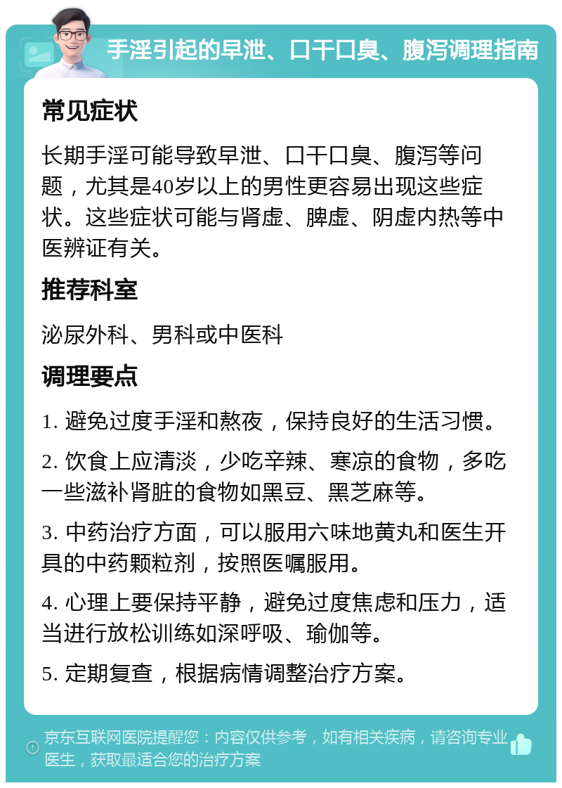 手淫引起的早泄、口干口臭、腹泻调理指南 常见症状 长期手淫可能导致早泄、口干口臭、腹泻等问题，尤其是40岁以上的男性更容易出现这些症状。这些症状可能与肾虚、脾虚、阴虚内热等中医辨证有关。 推荐科室 泌尿外科、男科或中医科 调理要点 1. 避免过度手淫和熬夜，保持良好的生活习惯。 2. 饮食上应清淡，少吃辛辣、寒凉的食物，多吃一些滋补肾脏的食物如黑豆、黑芝麻等。 3. 中药治疗方面，可以服用六味地黄丸和医生开具的中药颗粒剂，按照医嘱服用。 4. 心理上要保持平静，避免过度焦虑和压力，适当进行放松训练如深呼吸、瑜伽等。 5. 定期复查，根据病情调整治疗方案。