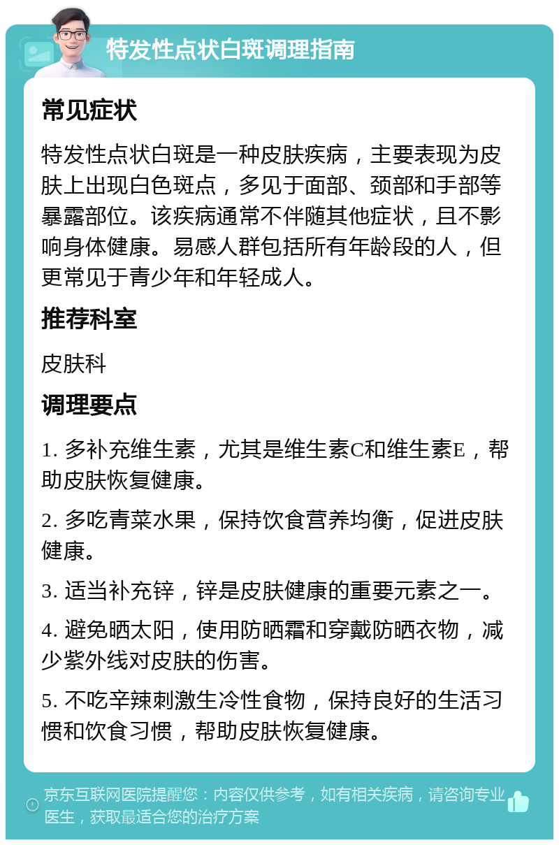 特发性点状白斑调理指南 常见症状 特发性点状白斑是一种皮肤疾病，主要表现为皮肤上出现白色斑点，多见于面部、颈部和手部等暴露部位。该疾病通常不伴随其他症状，且不影响身体健康。易感人群包括所有年龄段的人，但更常见于青少年和年轻成人。 推荐科室 皮肤科 调理要点 1. 多补充维生素，尤其是维生素C和维生素E，帮助皮肤恢复健康。 2. 多吃青菜水果，保持饮食营养均衡，促进皮肤健康。 3. 适当补充锌，锌是皮肤健康的重要元素之一。 4. 避免晒太阳，使用防晒霜和穿戴防晒衣物，减少紫外线对皮肤的伤害。 5. 不吃辛辣刺激生冷性食物，保持良好的生活习惯和饮食习惯，帮助皮肤恢复健康。