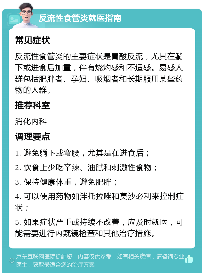 反流性食管炎就医指南 常见症状 反流性食管炎的主要症状是胃酸反流，尤其在躺下或进食后加重，伴有烧灼感和不适感。易感人群包括肥胖者、孕妇、吸烟者和长期服用某些药物的人群。 推荐科室 消化内科 调理要点 1. 避免躺下或弯腰，尤其是在进食后； 2. 饮食上少吃辛辣、油腻和刺激性食物； 3. 保持健康体重，避免肥胖； 4. 可以使用药物如泮托拉唑和莫沙必利来控制症状； 5. 如果症状严重或持续不改善，应及时就医，可能需要进行内窥镜检查和其他治疗措施。