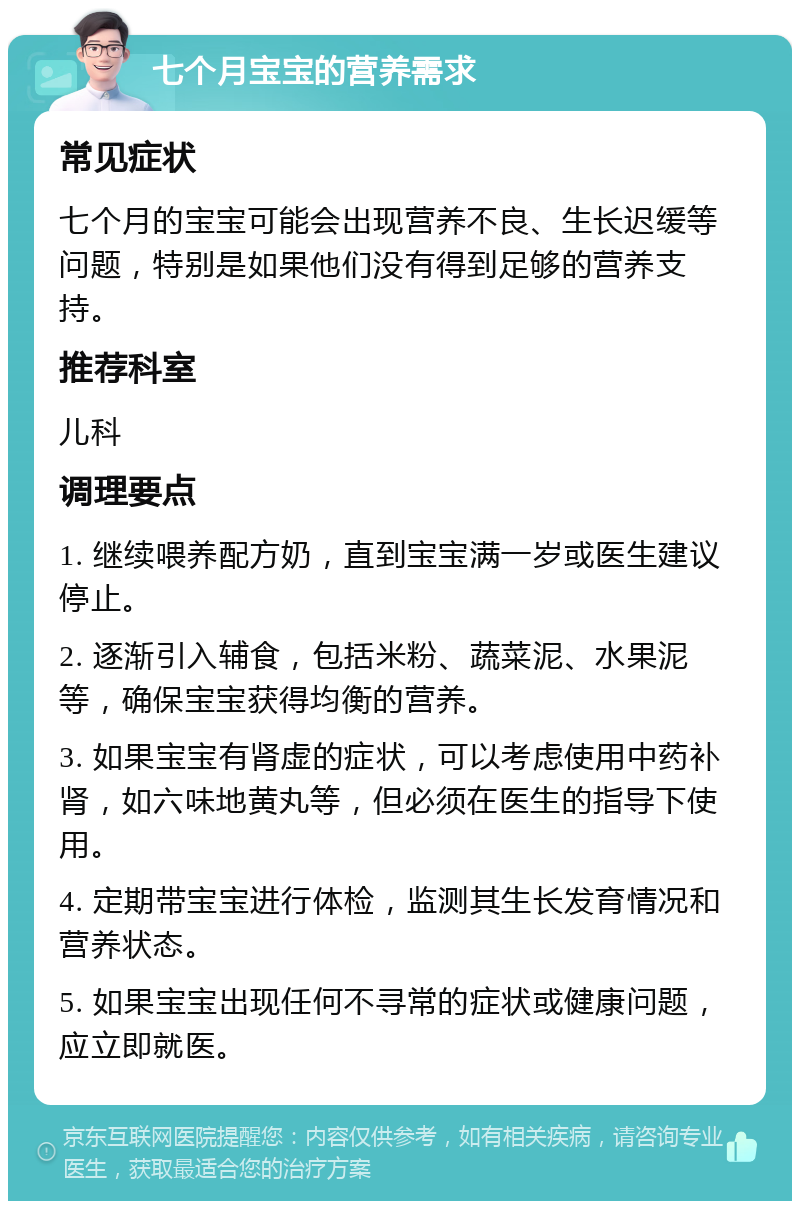 七个月宝宝的营养需求 常见症状 七个月的宝宝可能会出现营养不良、生长迟缓等问题，特别是如果他们没有得到足够的营养支持。 推荐科室 儿科 调理要点 1. 继续喂养配方奶，直到宝宝满一岁或医生建议停止。 2. 逐渐引入辅食，包括米粉、蔬菜泥、水果泥等，确保宝宝获得均衡的营养。 3. 如果宝宝有肾虚的症状，可以考虑使用中药补肾，如六味地黄丸等，但必须在医生的指导下使用。 4. 定期带宝宝进行体检，监测其生长发育情况和营养状态。 5. 如果宝宝出现任何不寻常的症状或健康问题，应立即就医。