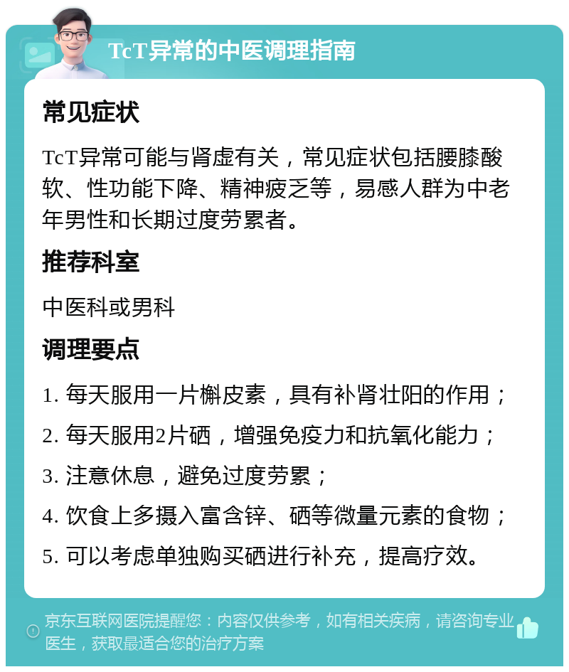 TcT异常的中医调理指南 常见症状 TcT异常可能与肾虚有关，常见症状包括腰膝酸软、性功能下降、精神疲乏等，易感人群为中老年男性和长期过度劳累者。 推荐科室 中医科或男科 调理要点 1. 每天服用一片槲皮素，具有补肾壮阳的作用； 2. 每天服用2片硒，增强免疫力和抗氧化能力； 3. 注意休息，避免过度劳累； 4. 饮食上多摄入富含锌、硒等微量元素的食物； 5. 可以考虑单独购买硒进行补充，提高疗效。