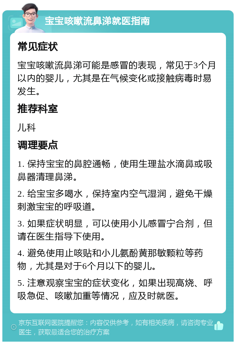 宝宝咳嗽流鼻涕就医指南 常见症状 宝宝咳嗽流鼻涕可能是感冒的表现，常见于3个月以内的婴儿，尤其是在气候变化或接触病毒时易发生。 推荐科室 儿科 调理要点 1. 保持宝宝的鼻腔通畅，使用生理盐水滴鼻或吸鼻器清理鼻涕。 2. 给宝宝多喝水，保持室内空气湿润，避免干燥刺激宝宝的呼吸道。 3. 如果症状明显，可以使用小儿感冒宁合剂，但请在医生指导下使用。 4. 避免使用止咳贴和小儿氨酚黄那敏颗粒等药物，尤其是对于6个月以下的婴儿。 5. 注意观察宝宝的症状变化，如果出现高烧、呼吸急促、咳嗽加重等情况，应及时就医。